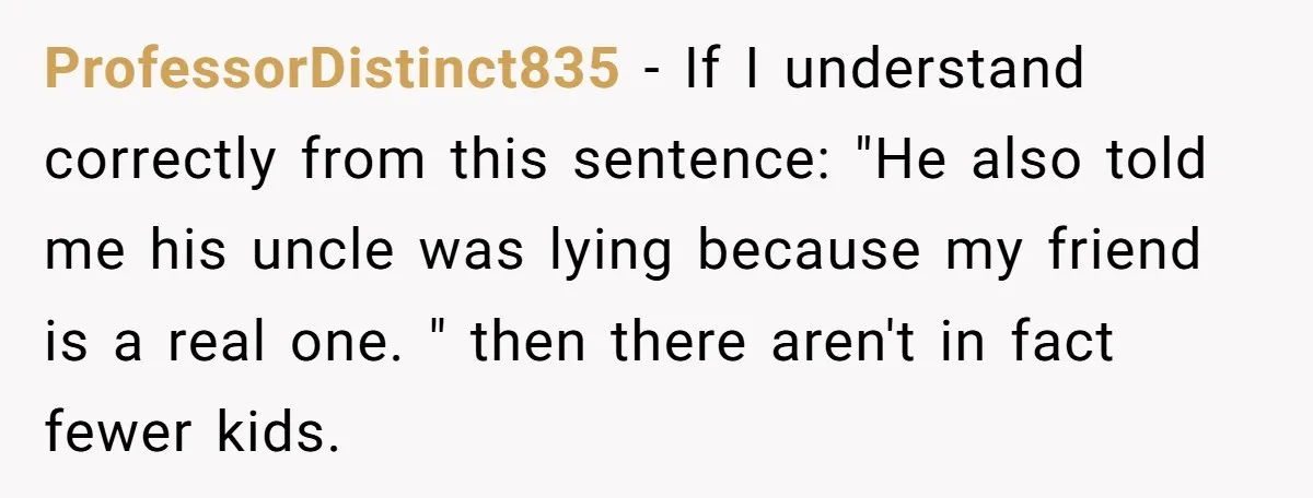 ProfessorDistinct835 − If I understand correctly from this sentence: "He also told me his uncle was lying because my friend is a real one. " then there aren't in fact...