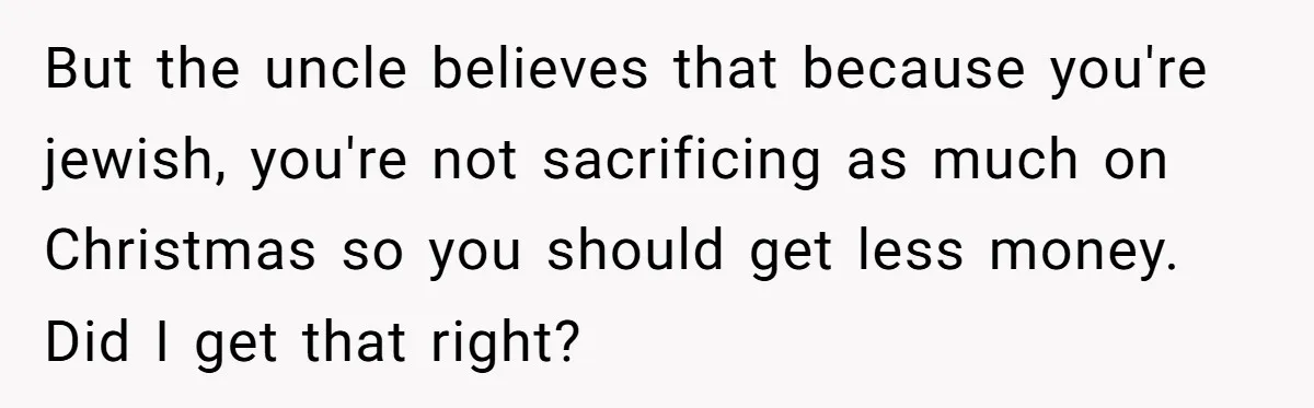 But the uncle believes that because you're jewish, you're not sacrificing as much on Christmas so you should get less money. Did I get that right?