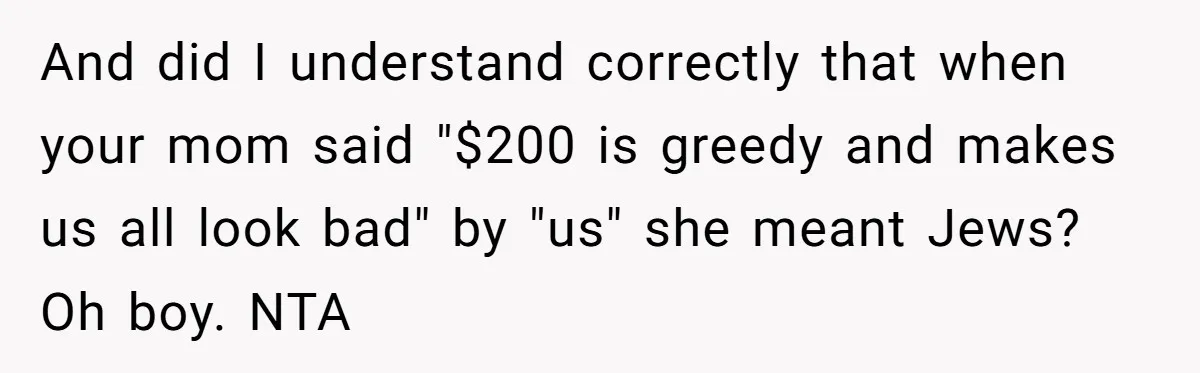 And did I understand correctly that when your mom said "$200 is greedy and makes us all look bad" by "us" she meant Jews? Oh boy. NTA