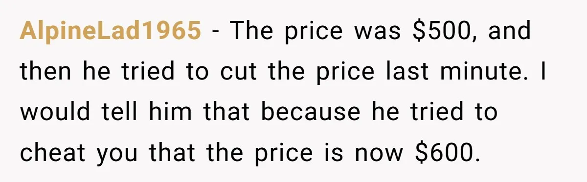 AlpineLad1965 − The price was $500, and then he tried to cut the price last minute. I would tell him that because he tried to cheat you that the price...