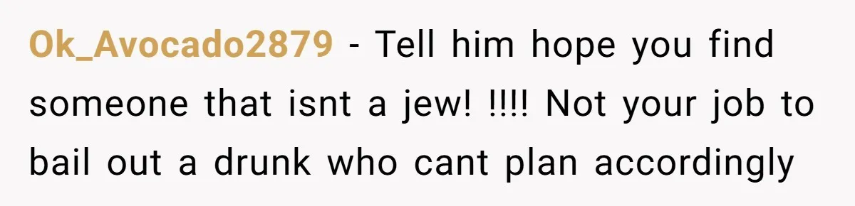 Ok_Avocado2879 − Tell him hope you find someone that isnt a jew! !!!! Not your job to bail out a drunk who cant plan accordingly
