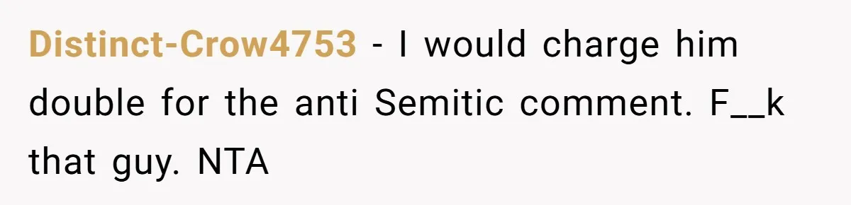 Distinct-Crow4753 − I would charge him double for the anti Semitic comment. F__k that guy. NTA