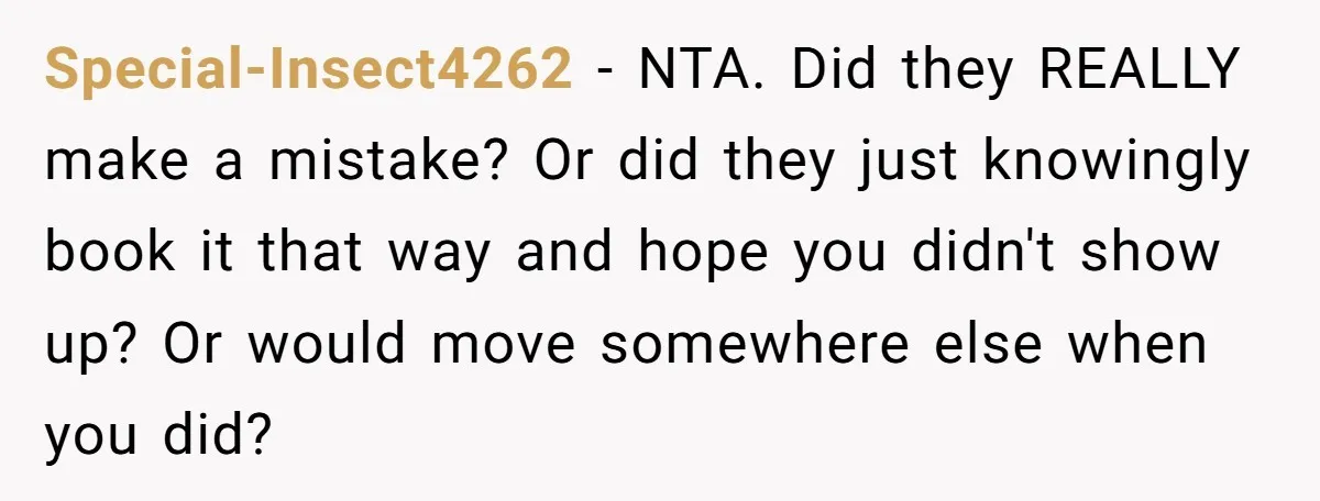 Special-Insect4262 − NTA. Did they REALLY make a mistake? Or did they just knowingly book it that way and hope you didn't show up? Or would move somewhere else when...