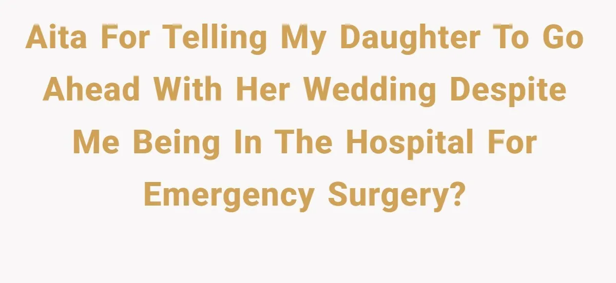 AITA for telling my daughter to go ahead with her wedding despite me being in the hospital for emergency surgery?