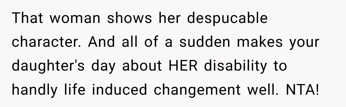 That woman shows her despucable character. And all of a sudden makes your daughter's day about HER disability to handly life induced changement well. NTA!