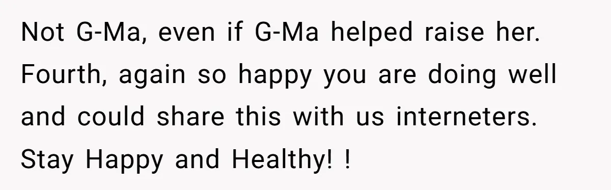 Not G-Ma, even if G-Ma helped raise her. Fourth, again so happy you are doing well and could share this with us interneters. Stay Happy and Healthy! !