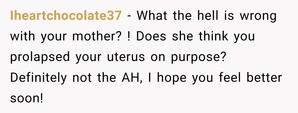Iheartchocolate37 − What the hell is wrong with your mother? ! Does she think you prolapsed your uterus on purpose? Definitely not the AH, I hope you feel better soon!