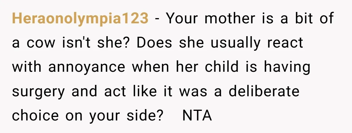Heraonolympia123 − Your mother is a bit of a cow isn't she? Does she usually react with annoyance when her child is having surgery and act like it was a...