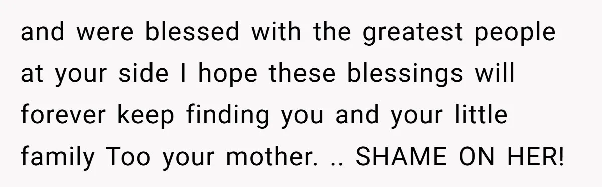 and were blessed with the greatest people at your side I hope these blessings will forever keep finding you and your little family Too your mother. .. SHAME ON HER!
