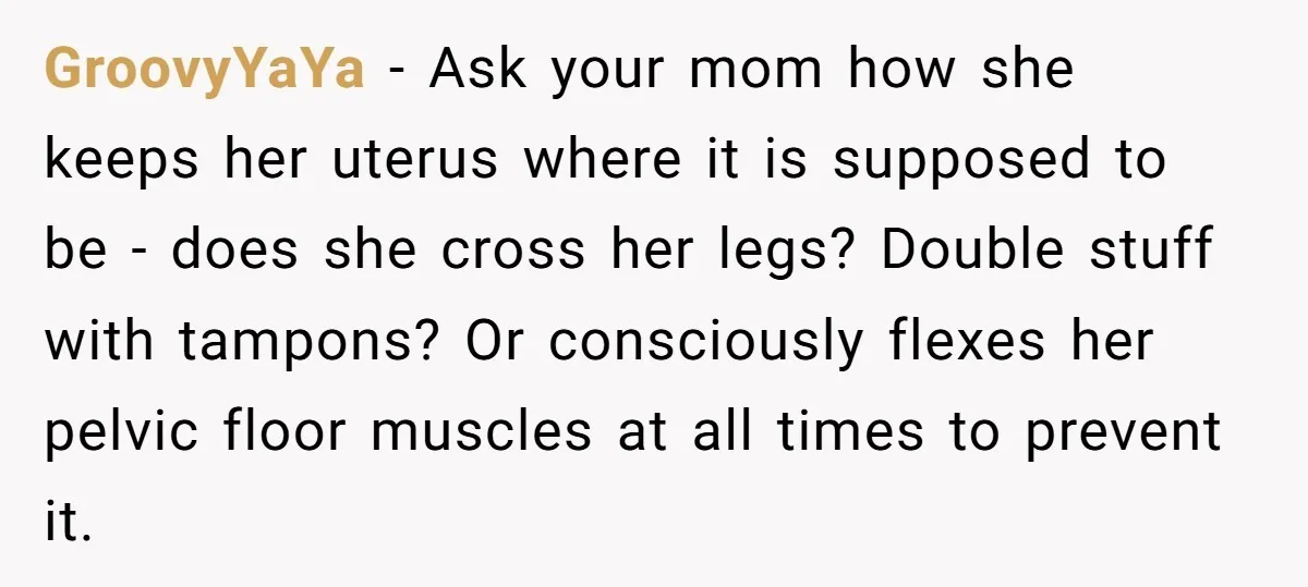 GroovyYaYa − Ask your mom how she keeps her uterus where it is supposed to be - does she cross her legs? Double stuff with tampons? Or consciously flexes her...