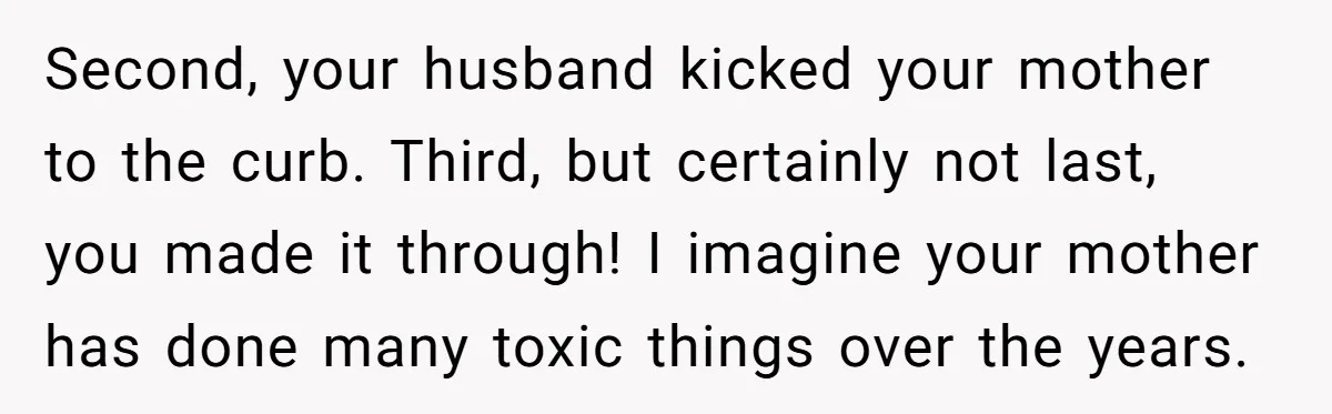 Second, your husband kicked your mother to the curb. Third, but certainly not last, you made it through! I imagine your mother has done many toxic things over the years.