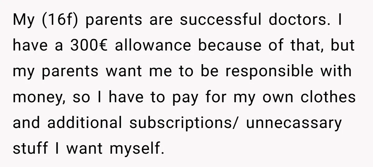 My (16f) parents are successful doctors. I have a 300€ allowance because of that, but my parents want me to be responsible with money, so I have to pay for...
