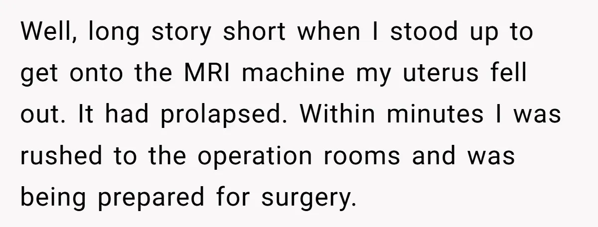 Well, long story short when I stood up to get onto the MRI machine my uterus fell out. It had prolapsed. Within minutes I was rushed to the operation rooms...