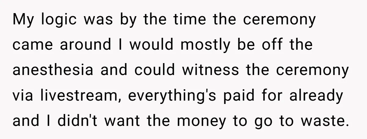 My logic was by the time the ceremony came around I would mostly be off the anesthesia and could witness the ceremony via livestream, everything's paid for already and I...