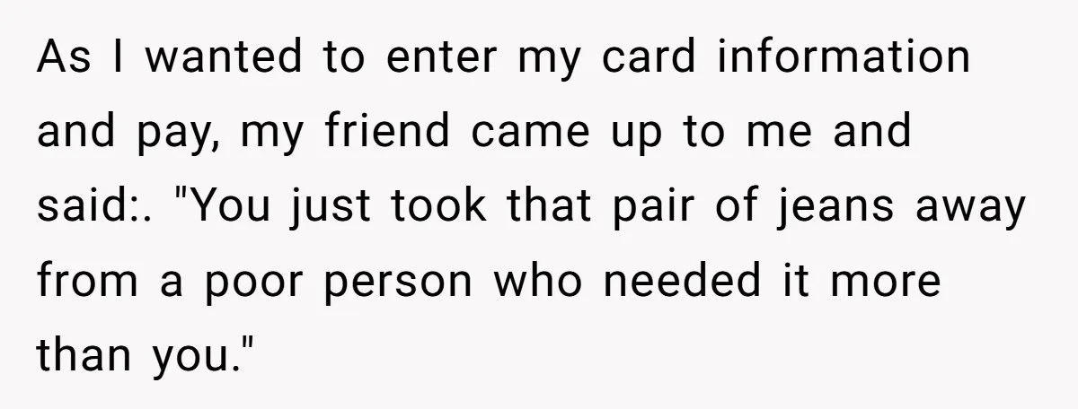 As I wanted to enter my card information and pay, my friend came up to me and said:. "You just took that pair of jeans away from a poor person...