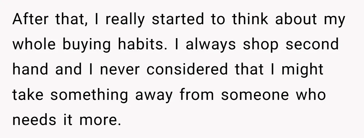 After that, I really started to think about my whole buying habits. I always shop second hand and I never considered that I might take something away from someone who...