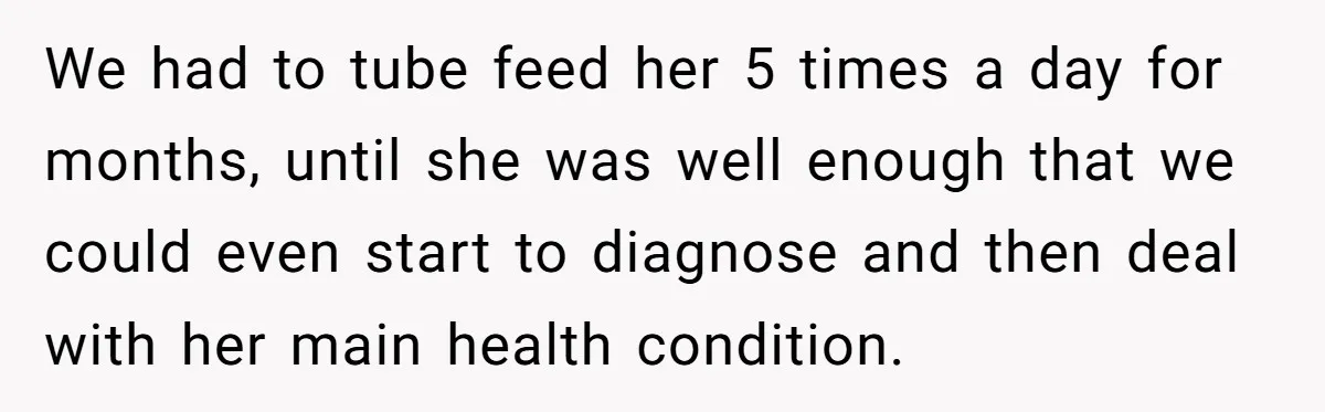 We had to tube feed her 5 times a day for months, until she was well enough that we could even start to diagnose and then deal with her main...