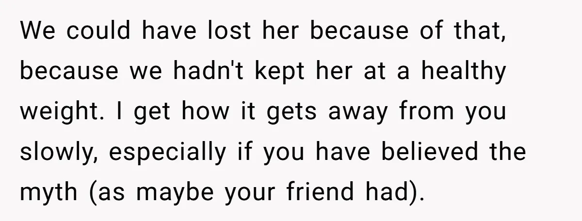 We could have lost her because of that, because we hadn't kept her at a healthy weight. I get how it gets away from you slowly, especially if you have...