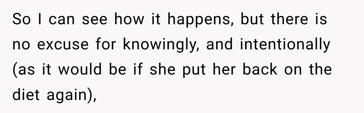 So I can see how it happens, but there is no excuse for knowingly, and intentionally (as it would be if she put her back on the diet again),