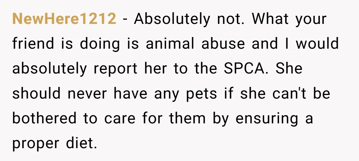 NewHere1212 - Absolutely not. What your friend is doing is animal abuse and I would absolutely report her to the SPCA. She should never have any pets if she can't...