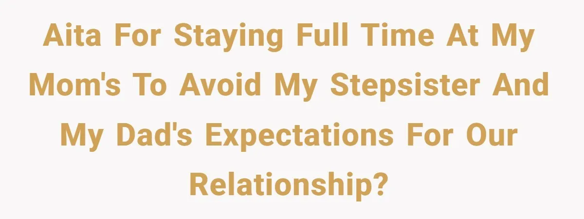 AITA for staying full time at my mom's to avoid my stepsister and my dad's expectations for our relationship?