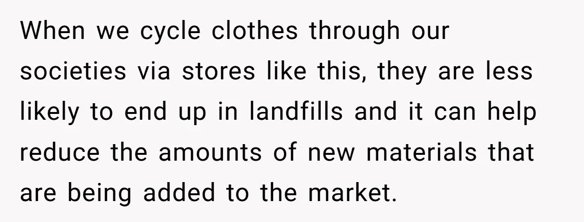 When we cycle clothes through our societies via stores like this, they are less likely to end up in landfills and it can help reduce the amounts of new materials...