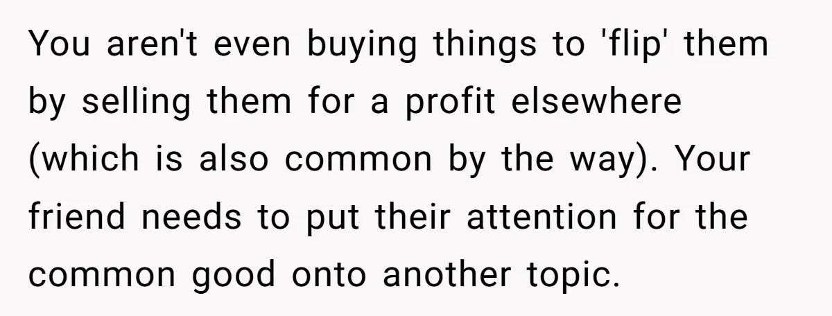 You aren't even buying things to 'flip' them by selling them for a profit elsewhere (which is also common by the way). Your friend needs to put their attention for...