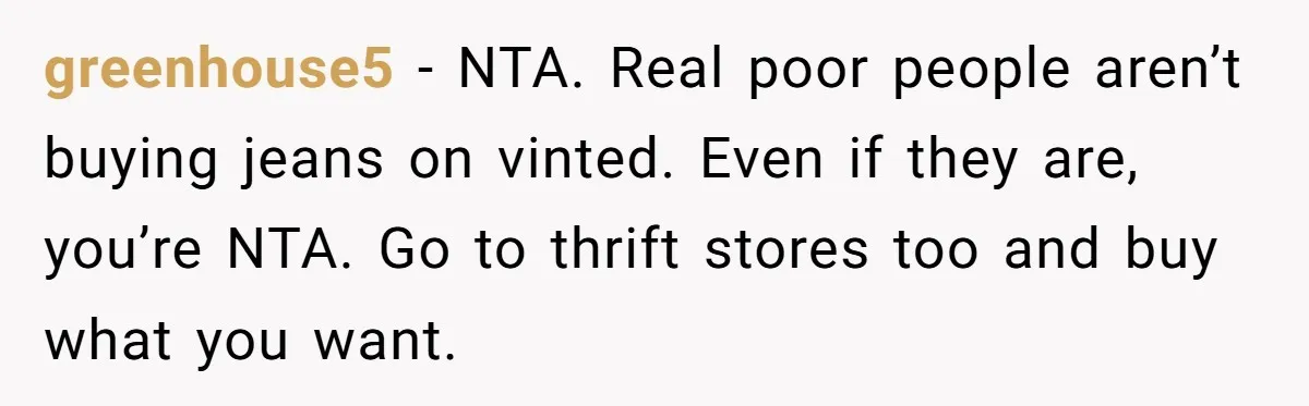 greenhouse5 − NTA. Real poor people aren’t buying jeans on vinted. Even if they are, you’re NTA. Go to thrift stores too and buy what you want.