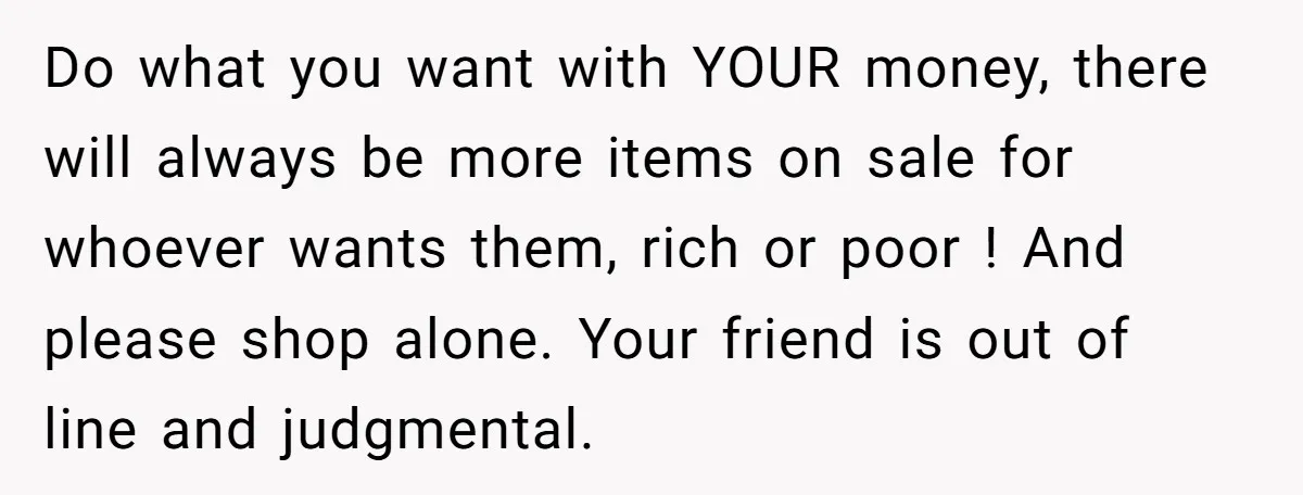 Do what you want with YOUR money, there will always be more items on sale for whoever wants them, rich or poor ! And please shop alone. Your friend is...