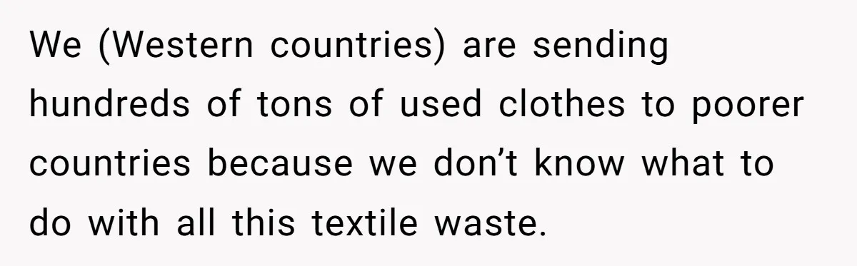 We (Western countries) are sending hundreds of tons of used clothes to poorer countries because we don’t know what to do with all this textile waste.
