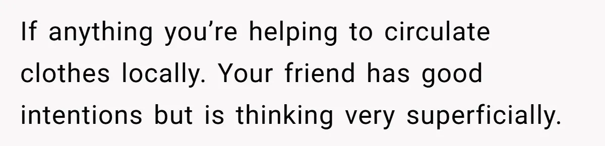 If anything you’re helping to circulate clothes locally. Your friend has good intentions but is thinking very superficially.