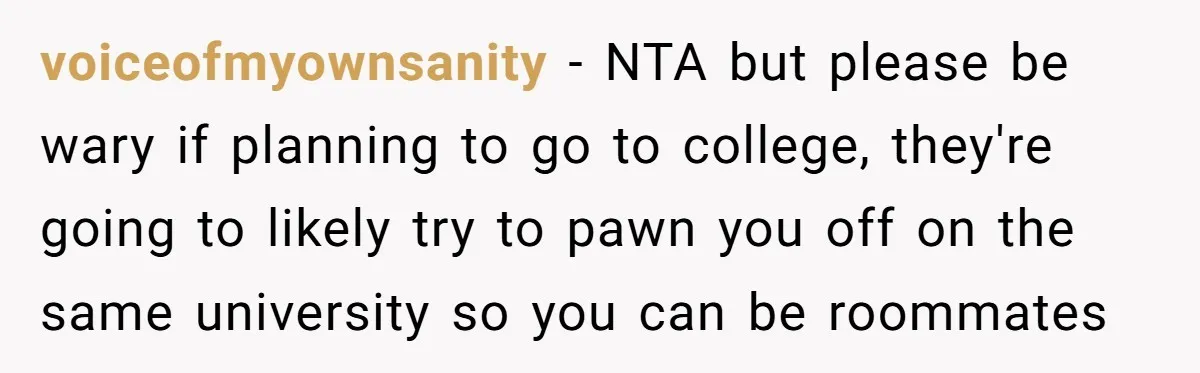 voiceofmyownsanity − NTA but please be wary if planning to go to college, they're going to likely try to pawn you off on the same university so you can be...