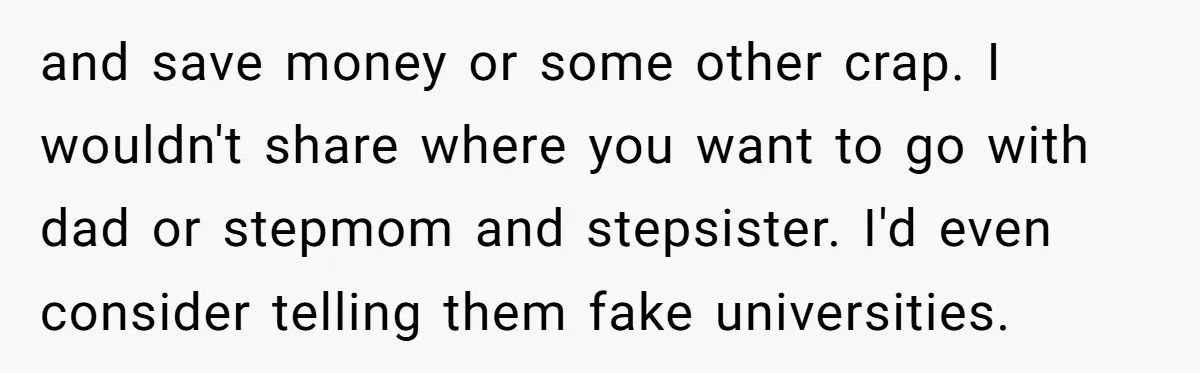and save money or some other crap. I wouldn't share where you want to go with dad or stepmom and stepsister. I'd even consider telling them fake universities.