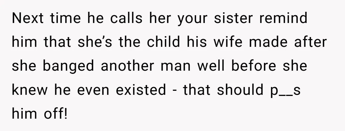 Next time he calls her your sister remind him that she’s the child his wife made after she banged another man well before she knew he even existed - that...