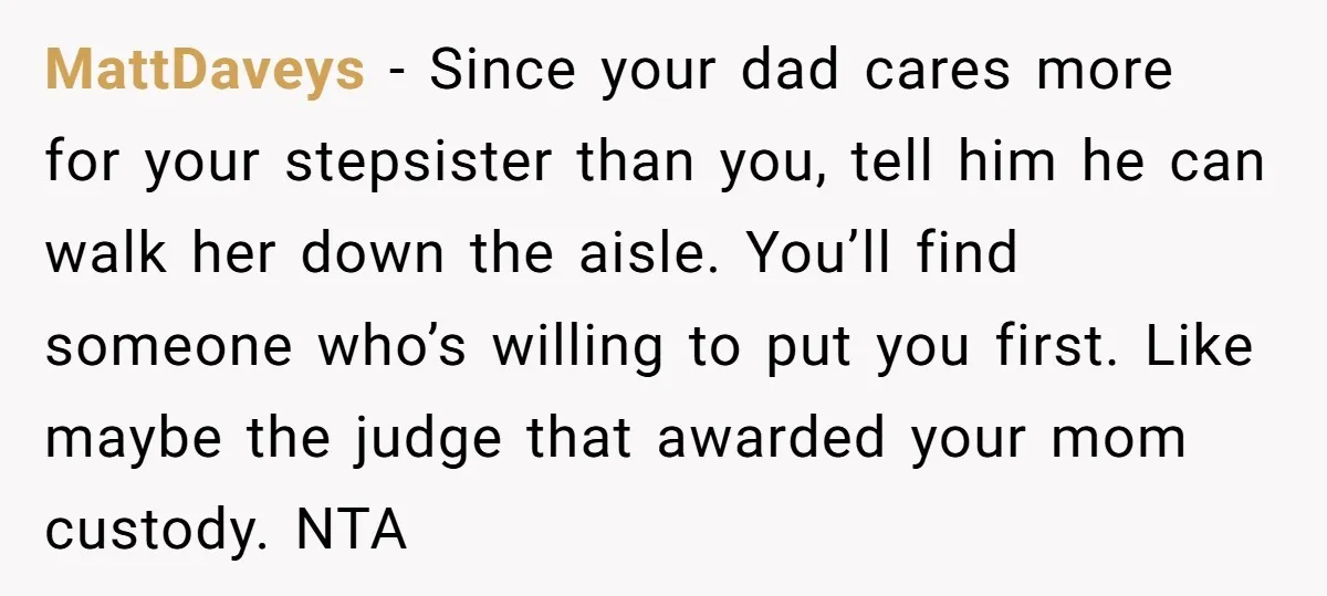 MattDaveys − Since your dad cares more for your stepsister than you, tell him he can walk her down the aisle. You’ll find someone who’s willing to put you first....