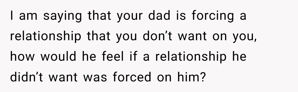 I am saying that your dad is forcing a relationship that you don’t want on you, how would he feel if a relationship he didn’t want was forced on him?