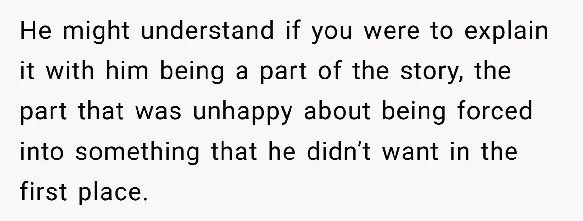 He might understand if you were to explain it with him being a part of the story, the part that was unhappy about being forced into something that he didn’t...