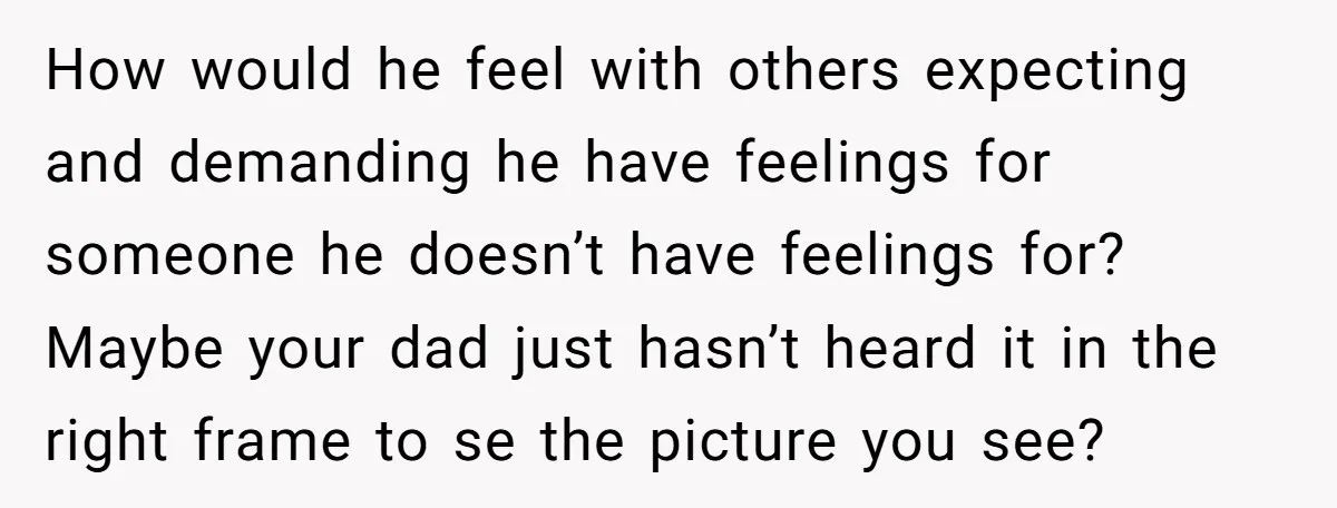 How would he feel with others expecting and demanding he have feelings for someone he doesn’t have feelings for? Maybe your dad just hasn’t heard it in the right frame...