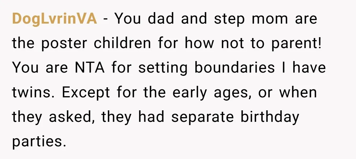 DogLvrinVA − You dad and step mom are the poster children for how not to parent! You are NTA for setting boundaries I have twins. Except for the early ages,...