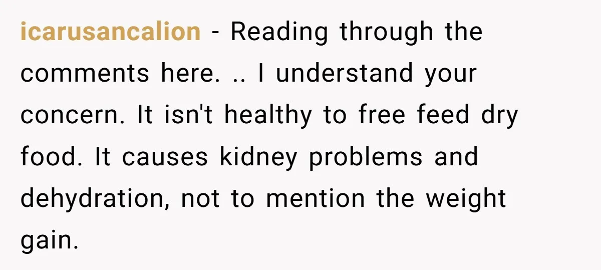 icarusancalion - Reading through the comments here. .. I understand your concern. It isn't healthy to free feed dry food. It causes kidney problems and dehydration, not to mention the...