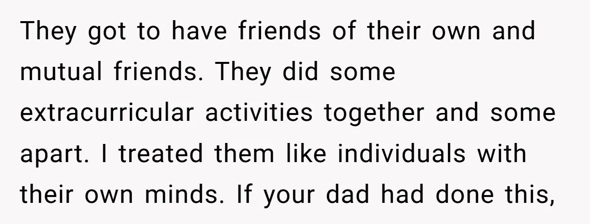They got to have friends of their own and mutual friends. They did some extracurricular activities together and some apart. I treated them like individuals with their own minds. If...