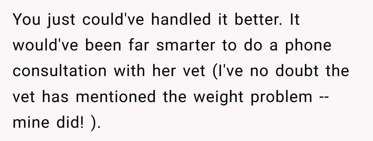 You just could've handled it better. It would've been far smarter to do a phone consultation with her vet (I've no doubt the vet has mentioned the weight problem --...