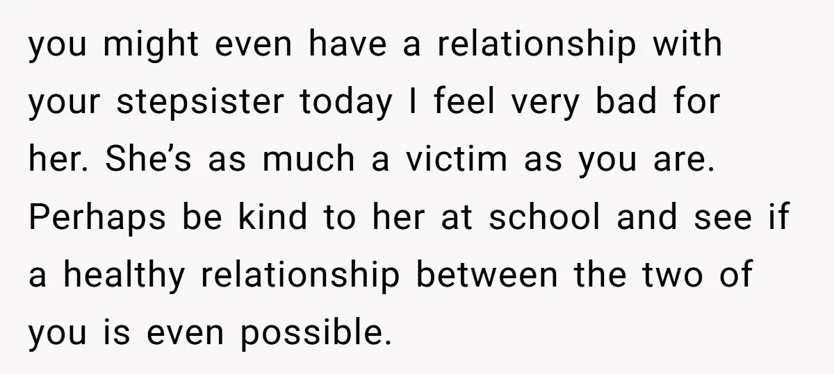 you might even have a relationship with your stepsister today I feel very bad for her. She’s as much a victim as you are. Perhaps be kind to her at...
