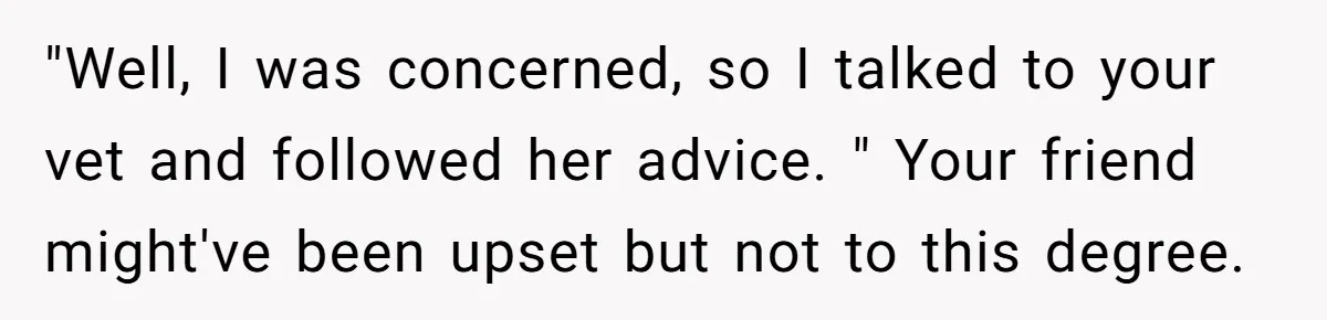 "Well, I was concerned, so I talked to your vet and followed her advice. " Your friend might've been upset but not to this degree.