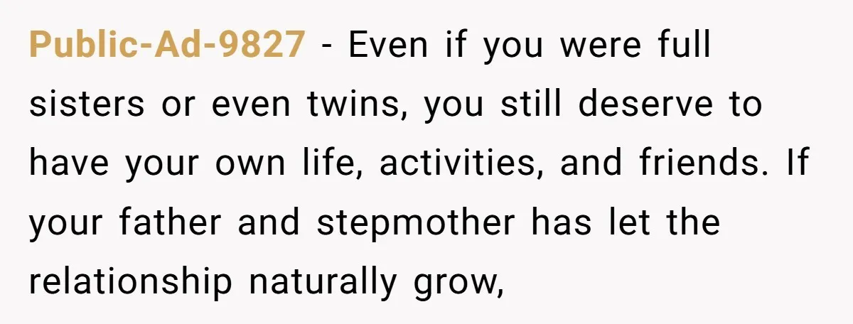 Public-Ad-9827 − Even if you were full sisters or even twins, you still deserve to have your own life, activities, and friends. If your father and stepmother has let the...