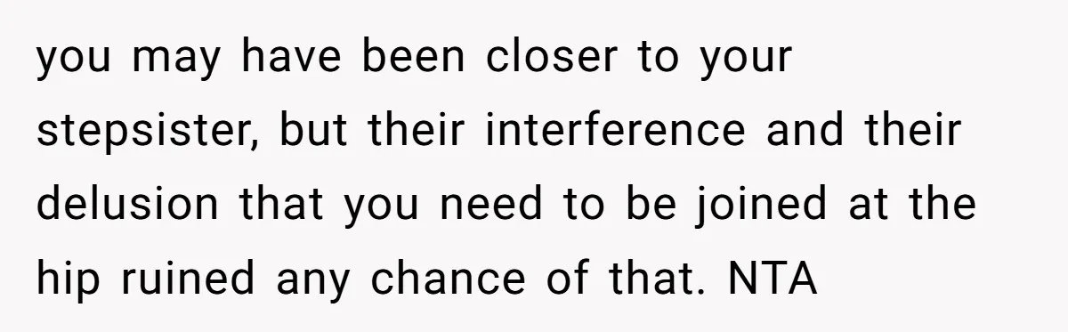 you may have been closer to your stepsister, but their interference and their delusion that you need to be joined at the hip ruined any chance of that. NTA