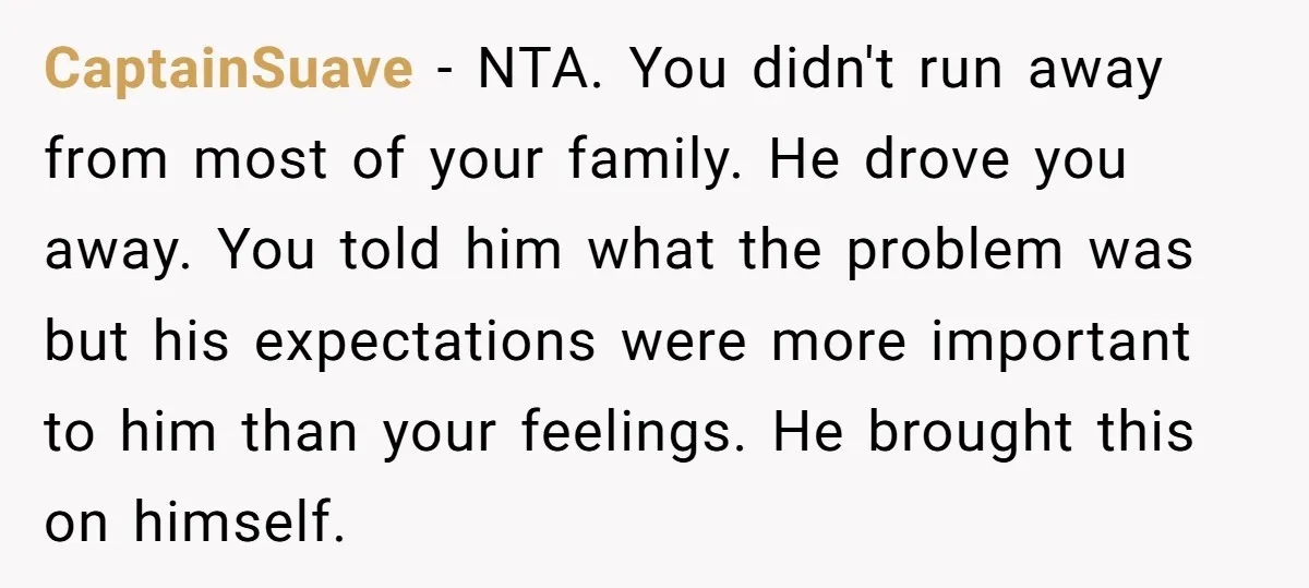 CaptainSuave − NTA. You didn't run away from most of your family. He drove you away. You told him what the problem was but his expectations were more important to...