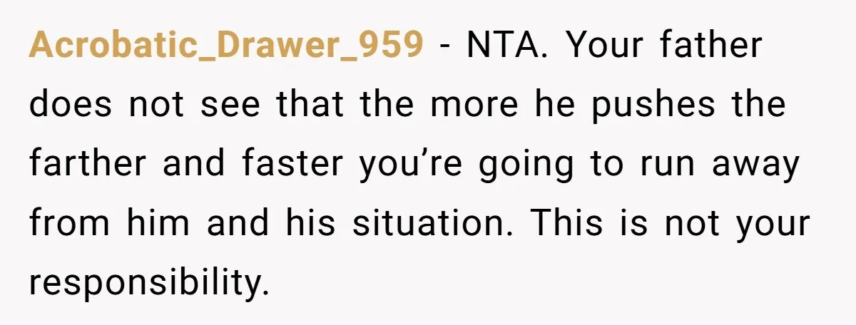 Acrobatic_Drawer_959 − NTA. Your father does not see that the more he pushes the farther and faster you’re going to run away from him and his situation. This is not...