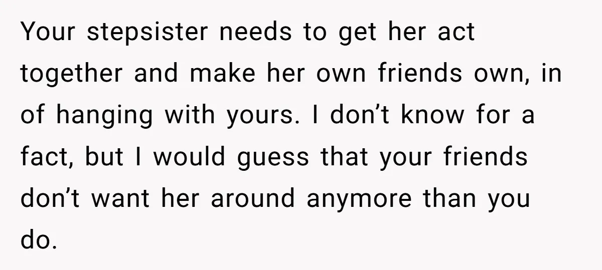 Your stepsister needs to get her act together and make her own friends own, in of hanging with yours. I don’t know for a fact, but I would guess that...