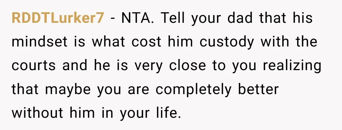 RDDTLurker7 − NTA. Tell your dad that his mindset is what cost him custody with the courts and he is very close to you realizing that maybe you are completely...